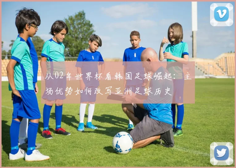 从02年世界杯看韩国足球崛起：主场优势如何改写亚洲足球历史