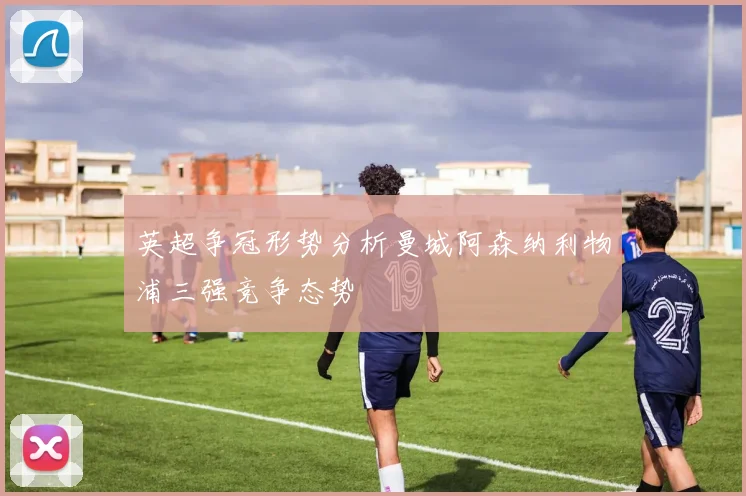 英超争冠形势分析曼城阿森纳利物浦三强竞争态势