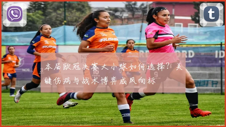 本届欧冠决赛大小球如何选择?关键伤病与战术博弈成风向标