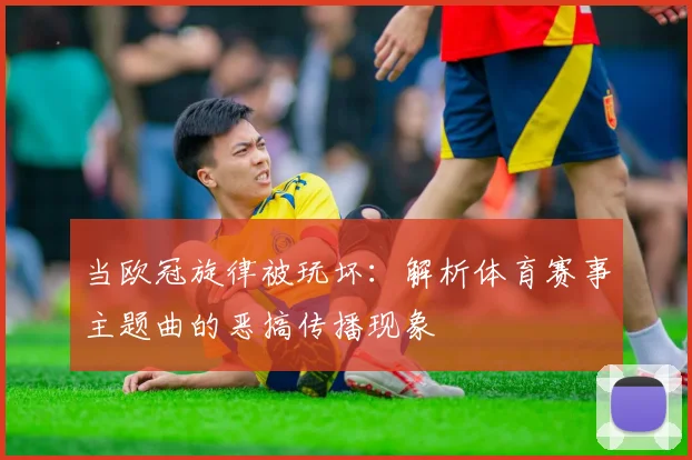 当欧冠旋律被玩坏:解析体育赛事主题曲的恶搞传播现象