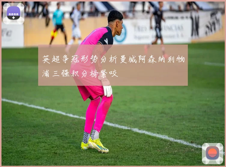 英超争冠形势分析曼城阿森纳利物浦三强积分榜紧咬