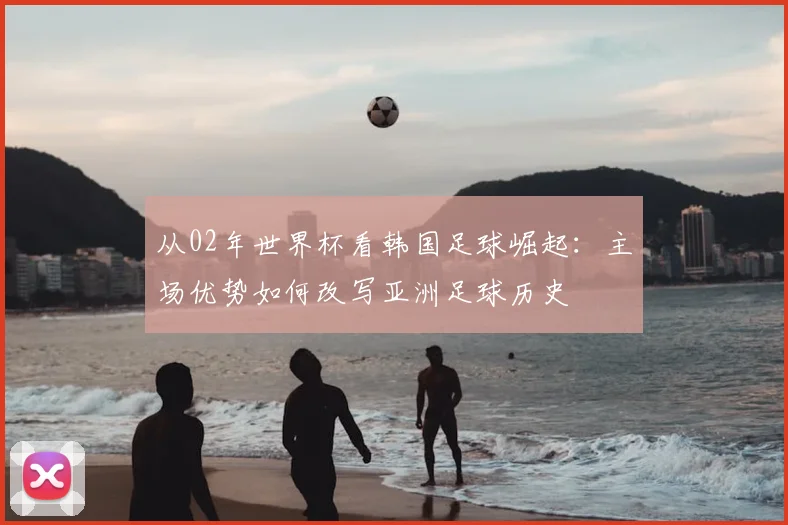 从02年世界杯看韩国足球崛起：主场优势如何改写亚洲足球历史